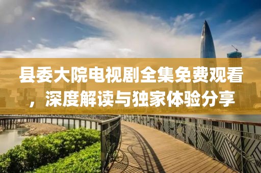 縣委大院電視劇全集免費(fèi)觀看，深度解讀與獨(dú)家體驗(yàn)分享