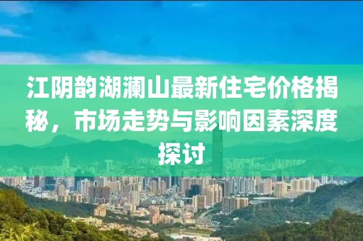 江陰韻湖瀾山最新住宅價(jià)格揭秘，市場(chǎng)走勢(shì)與影響因素深度探討