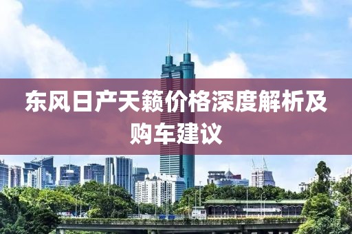 東風(fēng)日產(chǎn)天籟價格深度解析及購車建議