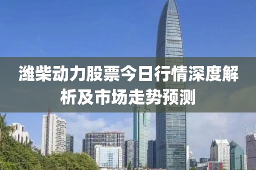 濰柴動(dòng)力股票今日行情深度解析及市場(chǎng)走勢(shì)預(yù)測(cè)