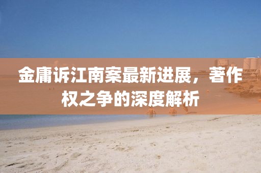 金庸訴江南案最新進(jìn)展，著作權(quán)之爭(zhēng)的深度解析