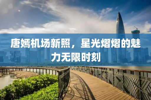 唐嫣機(jī)場新照，星光熠熠的魅力無限時(shí)刻