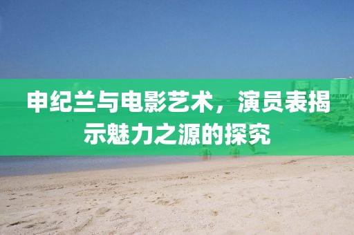 申紀(jì)蘭與電影藝術(shù)，演員表揭示魅力之源的探究