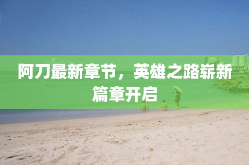 阿刀最新章節(jié)，英雄之路嶄新篇章開啟