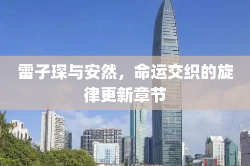 雷子琛與安然，命運(yùn)交織的旋律更新章節(jié)