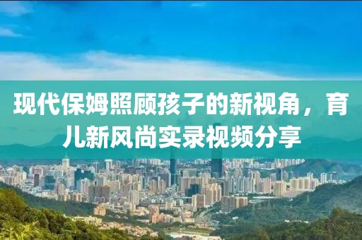 現(xiàn)代保姆照顧孩子的新視角，育兒新風(fēng)尚實(shí)錄視頻分享