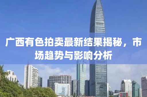 廣西有色拍賣最新結果揭秘，市場趨勢與影響分析