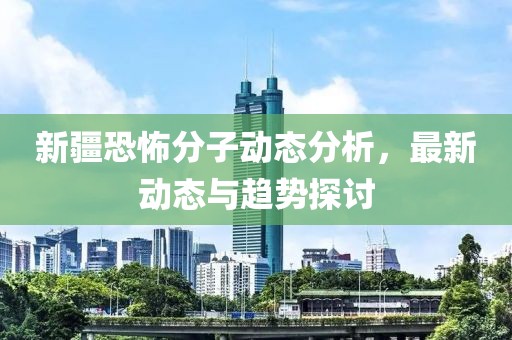新疆恐怖分子動態(tài)分析，最新動態(tài)與趨勢探討