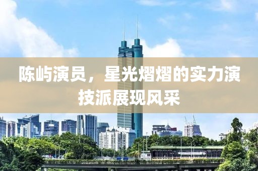 陳嶼演員，星光熠熠的實(shí)力演技派展現(xiàn)風(fēng)采