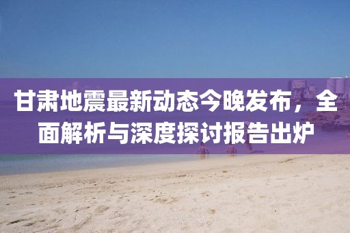 甘肅地震最新動態(tài)今晚發(fā)布，全面解析與深度探討報告出爐