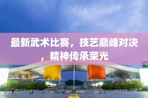 最新武術(shù)比賽，技藝巔峰對決，精神傳承榮光