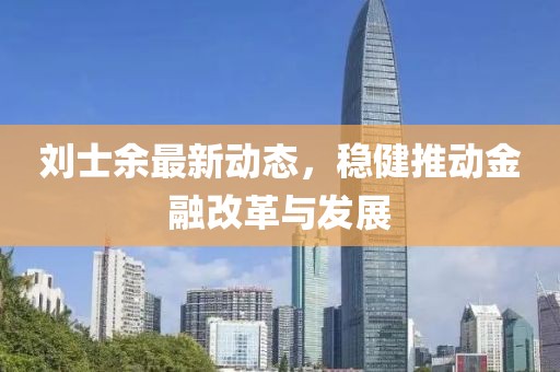 劉士余最新動(dòng)態(tài)，穩(wěn)健推動(dòng)金融改革與發(fā)展