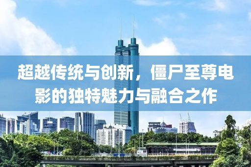 超越傳統(tǒng)與創(chuàng)新，僵尸至尊電影的獨特魅力與融合之作