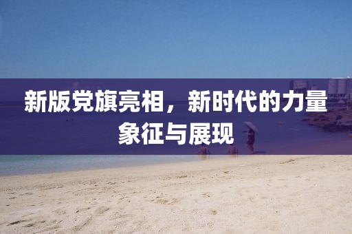新版黨旗亮相，新時代的力量象征與展現(xiàn)