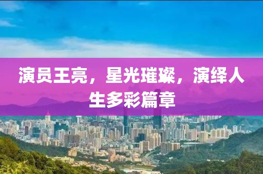 演員王亮，星光璀璨，演繹人生多彩篇章