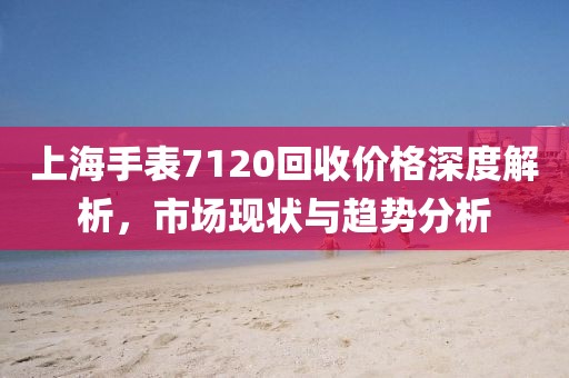 上海手表7120回收價格深度解析，市場現(xiàn)狀與趨勢分析