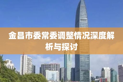 金昌市委常委調(diào)整情況深度解析與探討