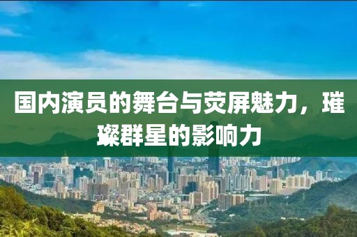 國內(nèi)演員的舞臺與熒屏魅力，璀璨群星的影響力