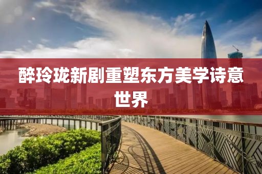 醉玲瓏新劇重塑東方美學(xué)詩意世界