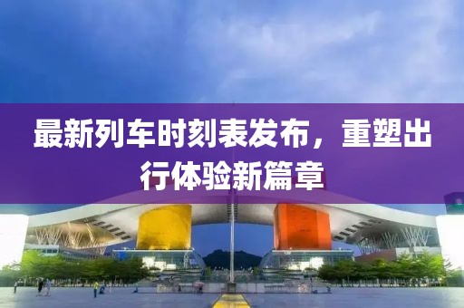 最新列車時刻表發(fā)布，重塑出行體驗新篇章