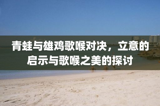 青蛙與雄雞歌喉對(duì)決，立意的啟示與歌喉之美的探討