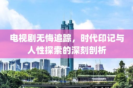 電視劇無悔追蹤，時代印記與人性探索的深刻剖析