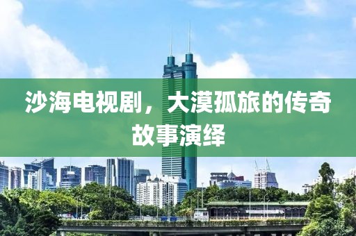 沙海電視劇，大漠孤旅的傳奇故事演繹