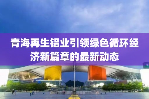 青海再生鋁業(yè)引領綠色循環(huán)經濟新篇章的最新動態(tài)