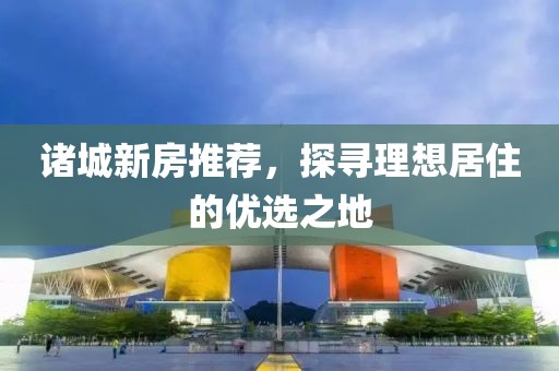 諸城新房推薦，探尋理想居住的優(yōu)選之地