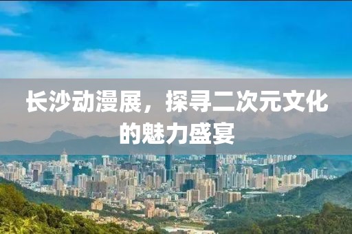 長沙動漫展，探尋二次元文化的魅力盛宴