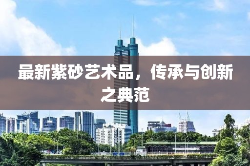 最新紫砂藝術(shù)品，傳承與創(chuàng)新之典范
