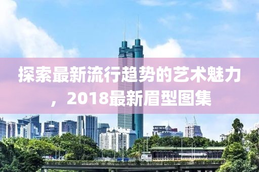 探索最新流行趨勢的藝術(shù)魅力，2018最新眉型圖集