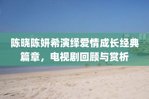 陳曉陳妍希演繹愛情成長經(jīng)典篇章，電視劇回顧與賞析