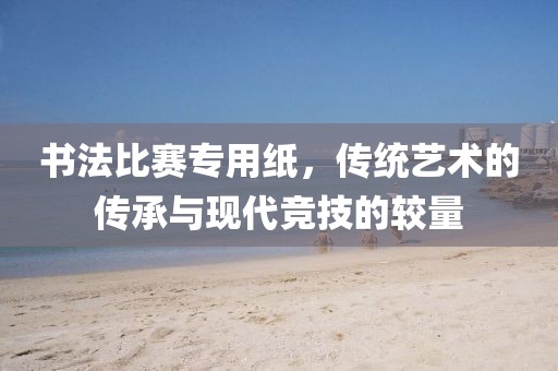 書法比賽專用紙，傳統(tǒng)藝術的傳承與現(xiàn)代競技的較量