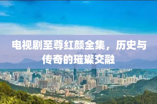 電視劇至尊紅顏全集，歷史與傳奇的璀璨交融