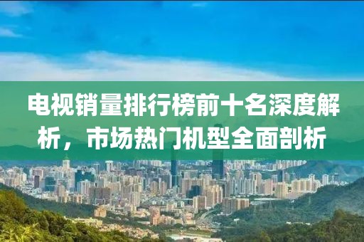 電視銷量排行榜前十名深度解析，市場熱門機(jī)型全面剖析
