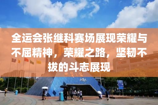 全運(yùn)會(huì)張繼科賽場(chǎng)展現(xiàn)榮耀與不屈精神，榮耀之路，堅(jiān)韌不拔的斗志展現(xiàn)