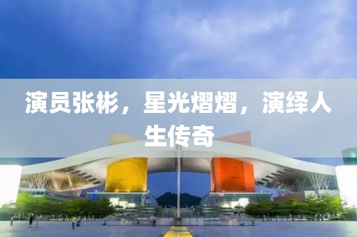 演員張彬，星光熠熠，演繹人生傳奇