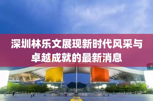 深圳林樂文展現(xiàn)新時代風(fēng)采與卓越成就的最新消息