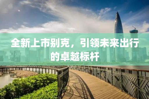 全新上市別克，引領(lǐng)未來出行的卓越標(biāo)桿