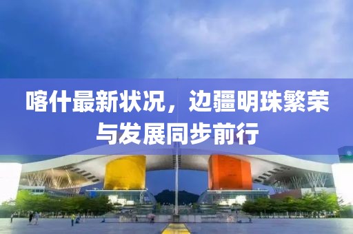 喀什最新狀況，邊疆明珠繁榮與發(fā)展同步前行