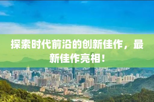探索時代前沿的創(chuàng)新佳作，最新佳作亮相！