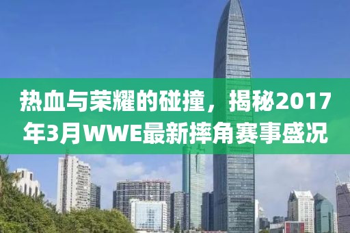 熱血與榮耀的碰撞，揭秘2017年3月WWE最新摔角賽事盛況