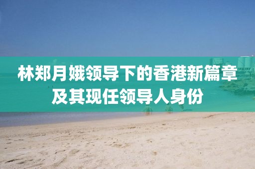 林鄭月娥領導下的香港新篇章及其現(xiàn)任領導人身份