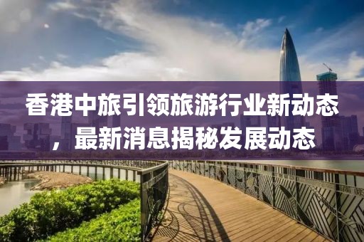 香港中旅引領(lǐng)旅游行業(yè)新動態(tài)，最新消息揭秘發(fā)展動態(tài)