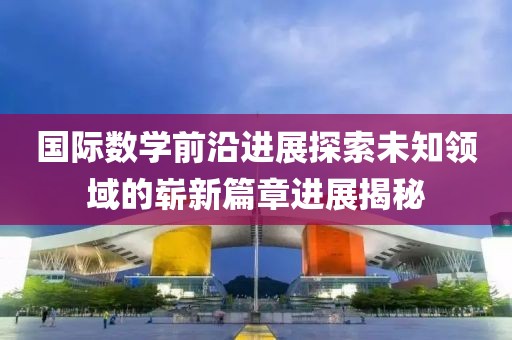 國(guó)際數(shù)學(xué)前沿進(jìn)展探索未知領(lǐng)域的嶄新篇章進(jìn)展揭秘