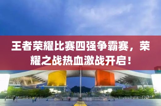 王者榮耀比賽四強(qiáng)爭(zhēng)霸賽，榮耀之戰(zhàn)熱血激戰(zhàn)開(kāi)啟！