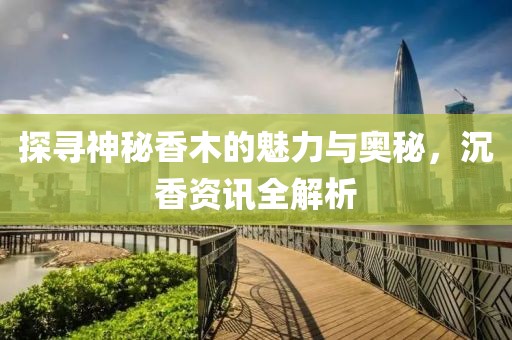探尋神秘香木的魅力與奧秘，沉香資訊全解析