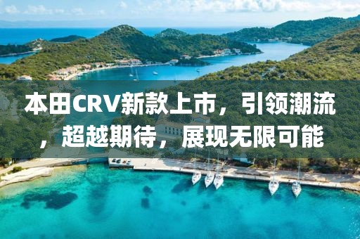 本田CRV新款上市，引領(lǐng)潮流，超越期待，展現(xiàn)無限可能
