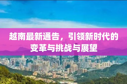越南最新通告，引領(lǐng)新時代的變革與挑戰(zhàn)與展望